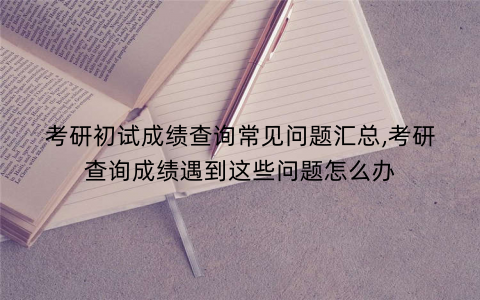 考研初试成绩查询常见问题汇总,考研查询成绩遇到这些问题怎么办