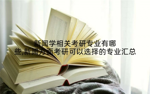 新闻学相关考研专业有哪些,新闻方面考研可以选择的专业汇总