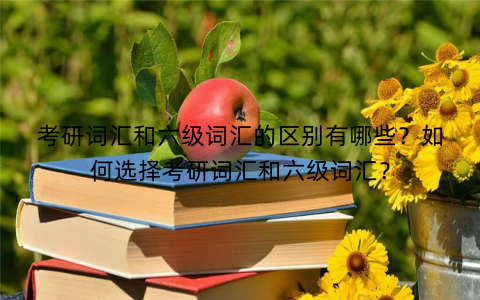 考研词汇和六级词汇的区别有哪些？如何选择考研词汇和六级词汇？