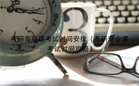 考研专业课考试时间安排（考研专业课考试时间攻略）