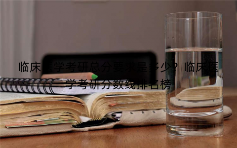 临床医学考研总分要求是多少？临床医学考研分数线排名榜