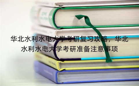 华北水利水电大学考研复习攻略，华北水利水电大学考研准备注意事项