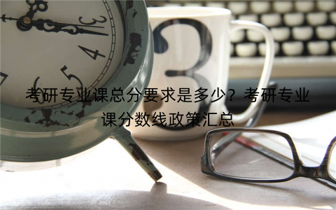 考研专业课总分要求是多少？考研专业课分数线政策汇总