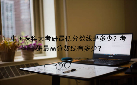 中国医科大考研最低分数线是多少？考研最高分数线有多少？