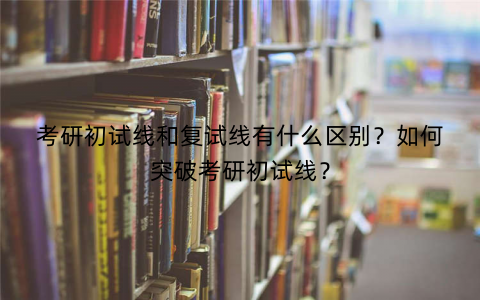 考研初试线和复试线有什么区别？如何突破考研初试线？