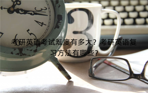 考研英语考试难度有多大？考研英语复习方法有哪些？