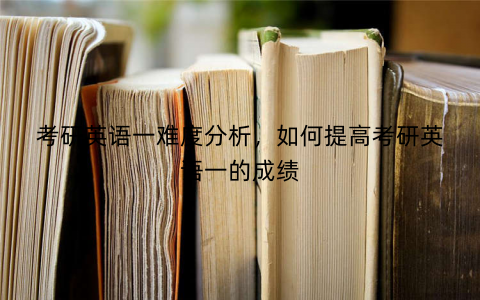 考研英语一难度分析，如何提高考研英语一的成绩