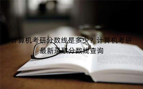 计算机考研分数线是多少？计算机考研最新录取分数线查询