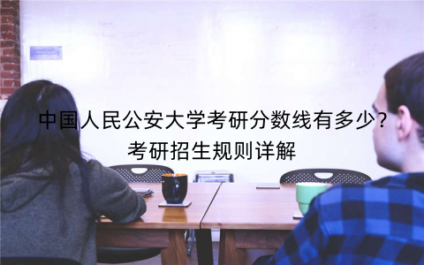 中国人民公安大学考研分数线有多少？考研招生规则详解