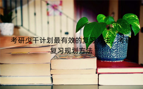 考研少干计划最有效的复习方法，考研复习规划方法