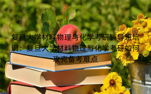 复旦大学材料物理与化学考研辅导班培训：复旦大学材料物理与化学考研如何攻克备考难点