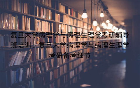 复旦大学病理学与病理生理学考研辅导班培训：复旦大学病理学与病理生理学考研备考细节