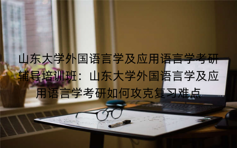 山东大学外国语言学及应用语言学考研辅导培训班：山东大学外国语言学及应用语言学考研如何攻克复习难点