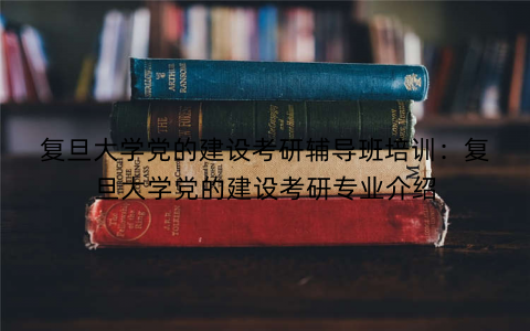 复旦大学党的建设考研辅导班培训：复旦大学党的建设考研专业介绍