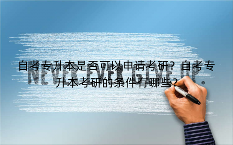 自考专升本是否可以申请考研？自考专升本考研的条件有哪些？