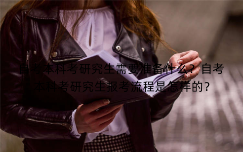 自考本科考研究生需要准备什么？自考本科考研究生报考流程是怎样的？