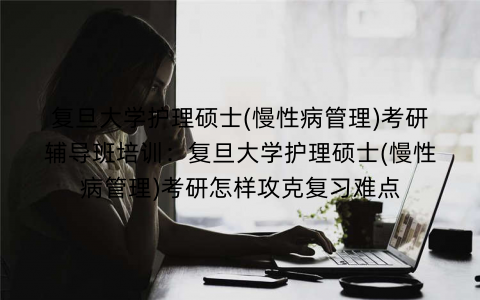复旦大学护理硕士(慢性病管理)考研辅导班培训：复旦大学护理硕士(慢性病管理)考研怎样攻克复习难点