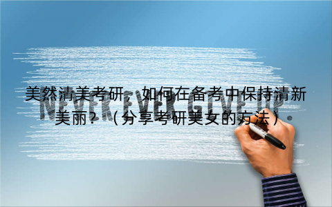 美然清美考研，如何在备考中保持清新美丽？（分享考研美女的方法）