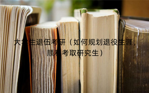 大学生退伍考研（如何规划退役生涯，顺利考取研究生）