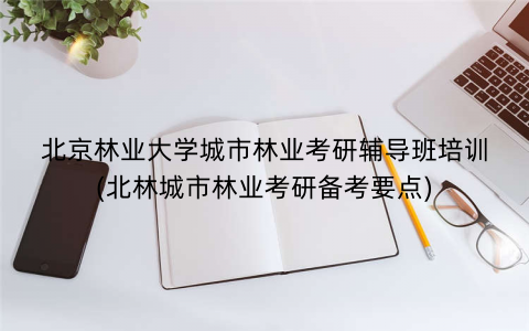 北京林业大学城市林业考研辅导班培训(北林城市林业考研备考要点)