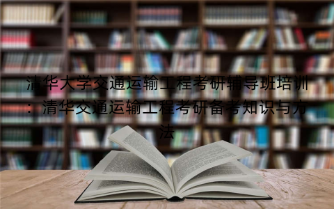 清华大学交通运输工程考研辅导班培训：清华交通运输工程考研备考知识与方法
