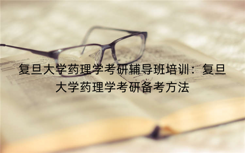 复旦大学药理学考研辅导班培训：复旦大学药理学考研备考方法