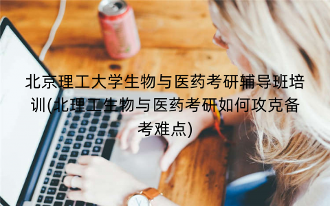 北京理工大学生物与医药考研辅导班培训(北理工生物与医药考研如何攻克备考难点)