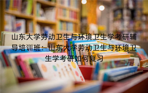 山东大学劳动卫生与环境卫生学考研辅导培训班：山东大学劳动卫生与环境卫生学考研如何复习