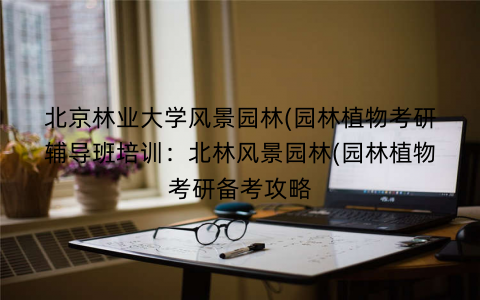 北京林业大学风景园林(园林植物考研辅导班培训：北林风景园林(园林植物考研备考攻略