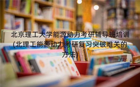 北京理工大学能源动力考研辅导班培训(北理工能源动力考研复习突破难关的方法)
