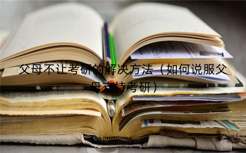 父母不让考研的解决方法（如何说服父母支持考研）