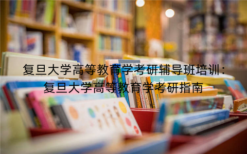 复旦大学高等教育学考研辅导班培训：复旦大学高等教育学考研指南