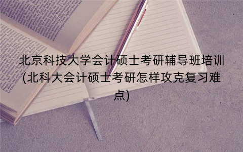 北京科技大学会计硕士考研辅导班培训(北科大会计硕士考研怎样攻克复习难点)