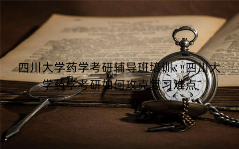 四川大学药学考研辅导班培训：四川大学药学考研如何攻克复习难点