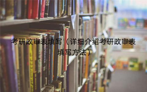 考研政审表填写（详细介绍考研政审表填写方法）