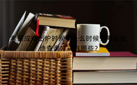 考研成绩出炉时间是什么时候？考研成绩查询方式有哪些？