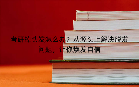 考研掉头发怎么办？从源头上解决脱发问题，让你焕发自信