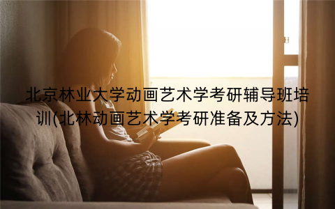 北京林业大学动画艺术学考研辅导班培训(北林动画艺术学考研准备及方法)