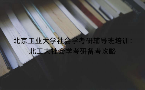 北京工业大学社会学考研辅导班培训：北工大社会学考研备考攻略