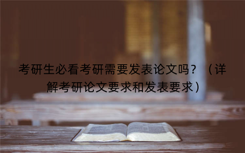 考研生必看考研需要发表论文吗？（详解考研论文要求和发表要求）