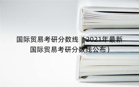 国际贸易考研分数线（2021年最新国际贸易考研分数线公布）