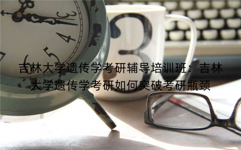 吉林大学遗传学考研辅导培训班：吉林大学遗传学考研如何突破考研瓶颈