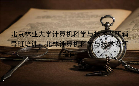 北京林业大学计算机科学与技术考研辅导班培训：北林计算机科学与技术考研指南