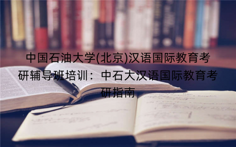 中国石油大学(北京)汉语国际教育考研辅导班培训：中石大汉语国际教育考研指南