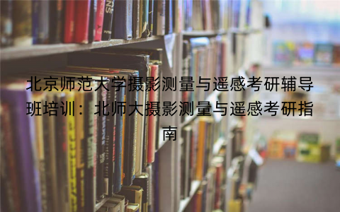 北京师范大学摄影测量与遥感考研辅导班培训：北师大摄影测量与遥感考研指南