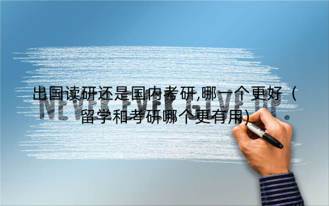 出国读研还是国内考研,哪一个更好（留学和考研哪个更有用)