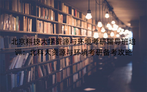 北京科技大学资源与环境考研辅导班培训：北科大资源与环境考研备考攻略