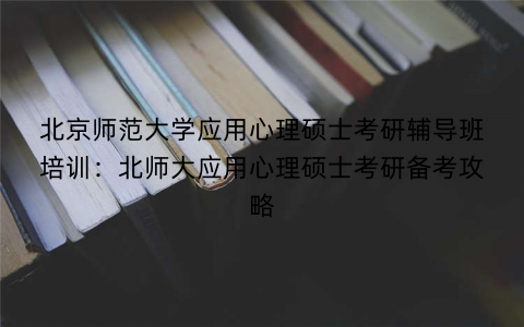 北京师范大学应用心理硕士考研辅导班培训：北师大应用心理硕士考研备考攻略