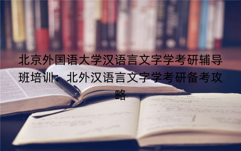 北京外国语大学汉语言文字学考研辅导班培训：北外汉语言文字学考研备考攻略