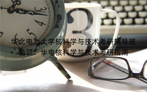 华北电力大学核科学与技术考研辅导班培训：华电核科学与技术考研指南